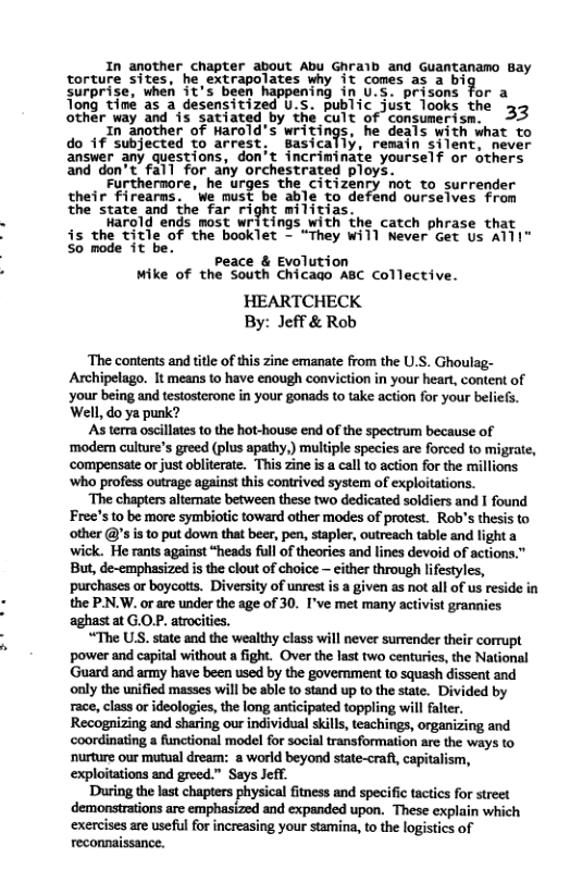 In another chapter about Abu Ghralb and Guantanamo Bay torture sites. he, extrapolates why it cones as 2 big surprise, when it’s been happening in U.S. prisons for a Tong time as a desensitized U.s. public just Tooks the 33 other way and is satiated by the cult of consumerism. 1n another of Harold’s wri he deals with what to do 1f subjected to arrest, Bas . remain silent, never ansver any questions, don’t incriminate yourself or others and don’t fall for any orchestrated ploys. Furthernore, he urges the citizenry not to surrender their Firearns. ‘e mus able to defend ourselves from the state and the far right militias. Harold ends most writings with the catch phrase that is the title of the booklet - “They Will Never Get s AT1I" 5o mode it be. peace & Evolution Mike of the South Chicao ABC Collective. HEARTCHECK By: Jeff & Rob The contents and titl of this zine emanate from the U.S. Ghoulag- Archipelago. It means to have enough conviction in your heart, content of your being and testosterone in your gonads to take action for your beliefs. Well, do ya punk? ‘As terma oscillates to the hot-house end of the spectrum because of ‘modem culture’s greed (plus apathy,) multiple species are forced to migrate, ‘compensate or just obliterate. This zine i call to action for the millions ‘who profess outrage against this contrived system of exploitations. “The chapters alternate between these two dedicated soldiers and I found Free’s to be more symbiotic toward other modes of protest. Rob’s thesis to other @’s is to put down that ber, pen, stapler, outreach table and light a wick. He rants against “heads full of theories and lines devoid of actions But, de-emphasized is the clout of choice ~ either through lfestyles, purchases or boycots. Diversity of unrest s a given as not all of us reside in the P-N.W. or are under the age of 30. I’ve met many activist grannies aghast at G.OP. atrocities. “The US. state and the wealthy class will never surrender their corrupt power and capital without a fight. Over the last two centuries, the National ‘Guard and army have been used by the government to squash dissent and only the unified masses will be able to stand up to the state. Divided by race, class or ideologies, the long anticipated toppling will falter. Recognizing and sharing our individual skill, teachings, organizing and coordinating a functional model for social transformation are the ways to ‘nurture our mutual dream: a world beyond state-craf, capitalism, exploitations and greed.” Says Jeff. During the last chapters physical fitness and specific tactics for street demonstrations are emphasized and expanded upon. These explain which exercises are useful for increasing your stamina, to the logistics of reconnaissance.